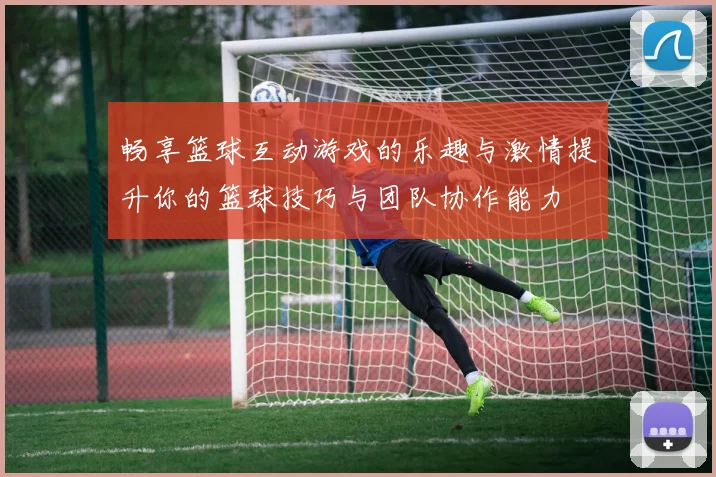 畅享篮球互动游戏的乐趣与激情提升你的篮球技巧与团队协作能力
