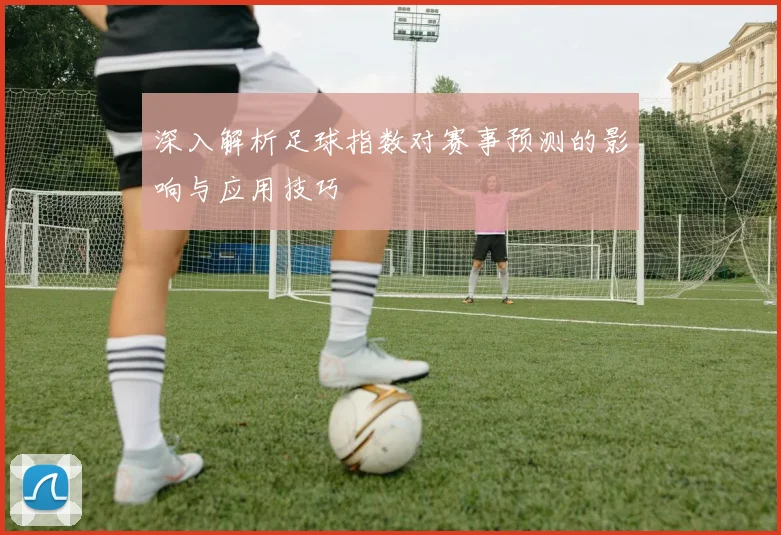 深入解析足球指数对赛事预测的影响与应用技巧