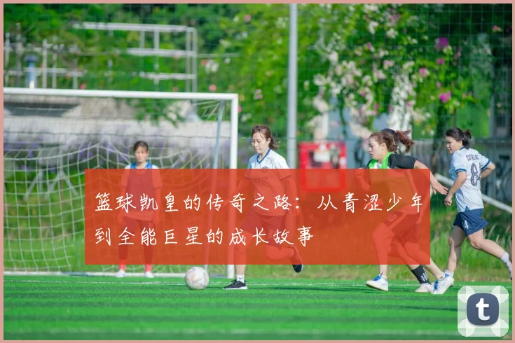 篮球凯皇的传奇之路：从青涩少年到全能巨星的成长故事