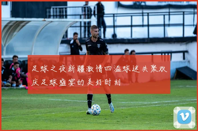 足球之夜新疆激情四溢球迷共聚欢庆足球盛宴的美好时刻