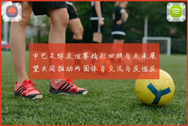 中巴足球友谊赛精彩回顾与未来展望共同推动两国体育交流与友谊发展