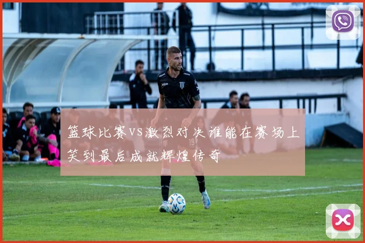 篮球比赛vs激烈对决谁能在赛场上笑到最后成就辉煌传奇