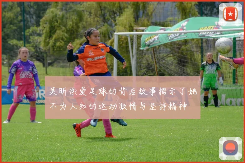 吴昕热爱足球的背后故事揭示了她不为人知的运动激情与坚持精神