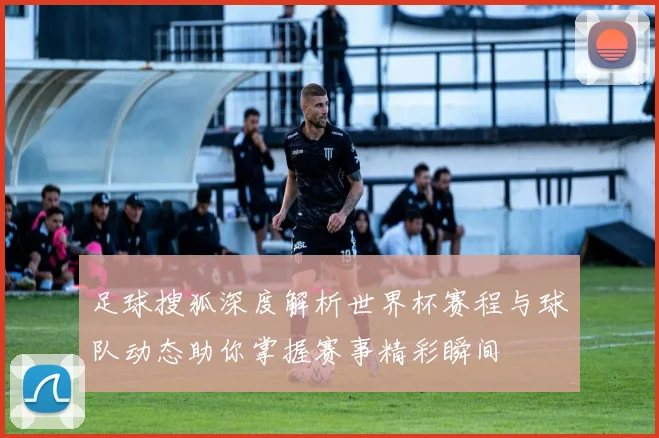 足球搜狐深度解析世界杯赛程与球队动态助你掌握赛事精彩瞬间